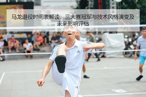 马龙退役时间表解读：三大赛冠军与技术风格演变及未来影响评估