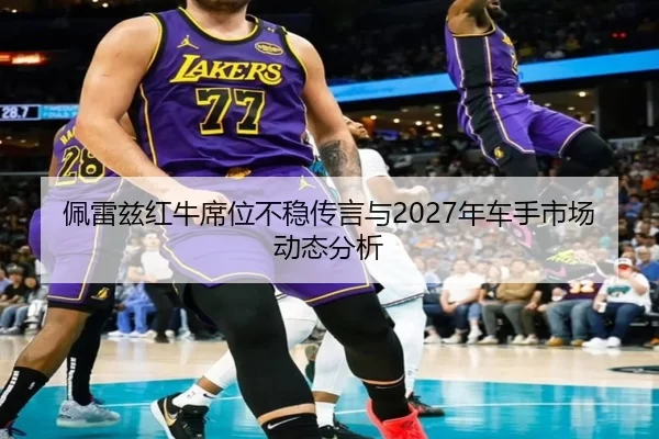 佩雷兹红牛席位不稳传言与2027年车手市场动态分析